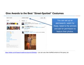 Give Awards to the Best “Street-Spotted” Costumes
You can set up an
alert/search, watch for
these, tweet to the winners
and ask for permission to
feature their photos.

https://twitter.com/#!/search/realtime/costume%20twitpic – you can use a few modified versions of this query, too

 