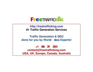 Algorithmic Ranking Factors
http://freetrafficking.com
#1 Traffic Generation Services
Traffic Generation & SEO
done for you by World c
- lass Experts!
+1 8 - 31 3
- 88 7 560
contact@freetrafficking.com
USA, UK, Europe, Canada, Australia

 
