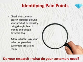 Identifying Pain Points
• Check out common
search inquiries around
your product or industry
using Google Search
Trends and Google
Keyword Tool
• Address FAQs – ask your
sales people what
customers are asking
them

Do your research – what do your customers need?

 