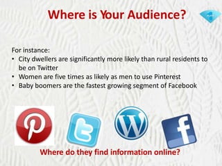 Where is Your Audience?
For instance:
• City dwellers are significantly more likely than rural residents to
be on Twitter
• Women are five times as likely as men to use Pinterest
• Baby boomers are the fastest growing segment of Facebook

Where do they find information online?

 