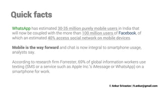 Quick facts
WhatsApp has estimated 30-35 million purely mobile users in India that
will now be coupled with the more than 100 million users of Facebook, of
which an estimated 40% access social network on mobile devices.

Mobile is the way forward and chat is now integral to smartphone usage,
analysts say. 

According to research ﬁrm Forrester, 69% of global information workers use
texting (SMS or a service such as Apple Inc.’s iMessage or WhatsApp) on a
smartphone for work.

© Ankur Srivastav | 9.ankur@gmail.com

 