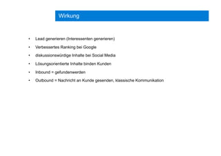 Wirkung
•  Lead generieren (Interessenten generieren)
•  Verbessertes Ranking bei Google
•  diskussionswürdige Inhalte bei Social Media
•  Lösungsorientierte Inhalte binden Kunden
•  Inbound = gefundenwerden
•  Outbound = Nachricht an Kunde gesenden, klassische Kommunikation
 