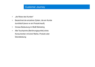 Customer Journey
•  „die Reise des Kunden“
•  Bezeichnet die einzelnen Zyklen, die ein Kunde
durchläuft (bevor er ein Produkt kauft)
•  Grosse Bedeutung im BtoB Marketing
•  Alle Touchpoints (Berührungspunkte) eines
Konsumenten mit einer Marke, Produkt oder
Dienstleistung
 