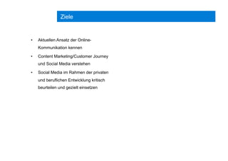 Ziele
•  Aktuellen Ansatz der Online-
Kommunikation kennen
•  Content Marketing/Customer Journey
und Social Media verstehen
•  Social Media im Rahmen der privaten
und beruflichen Entwicklung kritisch
beurteilen und gezielt einsetzen
 