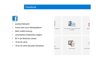 Facebook
•  soziales Netzwerk
•  immer mehr auch Werbeplattform
•  Mehr mobile Nutzung
•  verschiedene Seitenarten möglich
•  83 % der Behörden (zhaw)
•  18 bis 63 Jahre
•  16 bis 35 Jahre fast jeder Schweizer
 