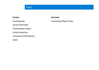 Fazit
Vorteile
• kostengünstig
• grosse Reichweite
• Kundendialog möglich
• einfach bedienbar
• verbesserte Auffindbarkeit
• gratis
Nachteile
• aufwändige Pflege (Posts)
 