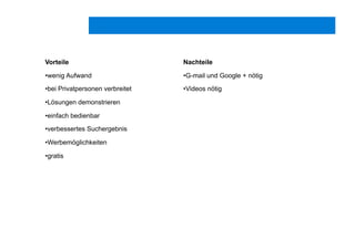 Vorteile
• wenig Aufwand
• bei Privatpersonen verbreitet
• Lösungen demonstrieren
• einfach bedienbar
• verbessertes Suchergebnis
• Werbemöglichkeiten
• gratis
Nachteile
• G-mail und Google + nötig
• Videos nötig
 