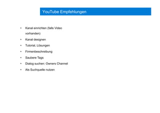 YouTube Empfehlungen
•  Kanal einrichten (falls Video
vorhanden)
•  Kanal designen
•  Tutorial, Lösungen
•  Firmenbeschreibung
•  Saubere Tags
•  Dialog suchen: Owners Channel
•  Als Suchquelle nutzen
 