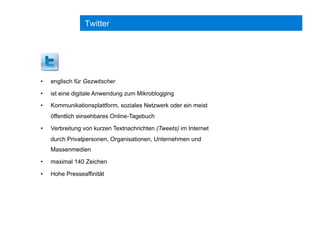 Twitter
•  englisch für Gezwitscher
•  ist eine digitale Anwendung zum Mikroblogging
•  Kommunikationsplattform, soziales Netzwerk oder ein meist
öffentlich einsehbares Online-Tagebuch
•  Verbreitung von kurzen Textnachrichten (Tweets) im Internet
durch Privatpersonen, Organisationen, Unternehmen und
Massenmedien
•  maximal 140 Zeichen
•  Hohe Presseaffinität
 