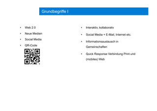 Grundbegriffe I
•  Web 2.0
•  Neue Medien
•  Social Media
•  QR-Code
•  Interaktiv, kollaborativ
•  Social Media + E-Mail, Internet etc.
•  Informationsaustausch in
Gemeinschaften
•  Quick Response Verbindung Print und
(mobiles) Web
 