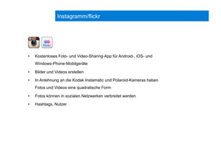 Instagramm/flickr
•  Kostenloses Foto- und Video-Sharing-App für Android-, iOS- und
Windows-Phone-Mobilgeräte
•  Bilder und Videos erstellen
•  In Anlehnung an die Kodak Instamatic und Polaroid-Kameras haben
Fotos und Videos eine quadratische Form
•  Fotos können in sozialen Netzwerken verbreitet werden
•  Hashtags, Nutzer
 