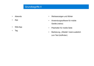 Grundbegriffe II
•  Adwords
•  App
•  Web-App
•  Tag
•  Werbeanzeigen und Wörter
•  Anwendungssoftware für mobile
Geräte (native)
•  Platzhalter für mobile Seite
•  Markierung, „Etikette“ meist zusätzlich
zum Text (Auffinden)
 
