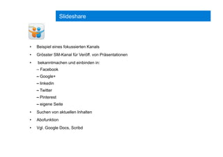 Slideshare
•  Beispiel eines fokussierten Kanals
•  Grösster SM-Kanal für Veröff. von Präsentationen
•  bekanntmachen und einbinden in:
– Facebook
– Google+
– linkedin
– Twitter
– Pinterest
– eigene Seite
•  Suchen von aktuellen Inhalten
•  Abofunktion
•  Vgl. Google Docs, Scribd
 