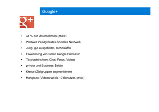 Google+
•  44 % der Unternehmen (zhaw)
•  Weltweit zweitgrösstes Soziales Netzwerk
•  Jung, gut ausgebildet, technikaffin
•  Erweiterung von vielen Google Produkten
•  Textnachtrichten, Chat, Fotos, Videos
•  private und Business-Seiten
•  Kreise (Zielgruppen segmentieren)
•  Hangouts (Videochat bis 10 Benutzer, privat)
 