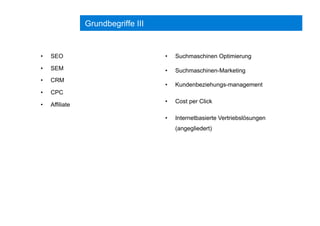 Grundbegriffe III
•  SEO
•  SEM
•  CRM
•  CPC
•  Affiliate
•  Suchmaschinen Optimierung
•  Suchmaschinen-Marketing
•  Kundenbeziehungs-management
•  Cost per Click
•  Internetbasierte Vertriebslösungen
(angegliedert)
 