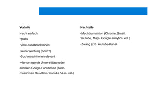 Vorteile
• recht einfach
• gratis
• viele Zusatzfunktionen
• keine Werbung (noch?)
• Suchmaschinenenrelevant
• Hervorragende Unter-stützung der
anderen Google-Funktionen (Such-
maschinen-Resultate, Youtube-Abos, ect.)
Nachteile
• Machtkumulation (Chrome, Gmail,
Youtube, Maps, Google analytics, ect.)
• Zwang (z.B. Youtube-Kanal)
 
