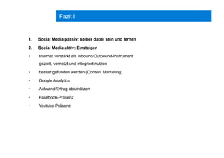 Fazit I
1.  Social Media passiv: selber dabei sein und lernen
2.  Social Media aktiv: Einsteiger
•  Internet verstärkt als Inbound/Outbound-Instrument
gezielt, vernetzt und integriert nutzen
•  besser gefunden werden (Content Marketing)
•  Google Analytics
•  Aufwand/Ertrag abschätzen
•  Facebook-Präsenz
•  Youtube-Präsenz
 