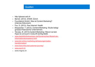 Quellen
–  http://glossar.xeit.ch
–  Bernet. (2012). ZHAW: Zürich
–  Fourofakind GmbH. Was ist Content Marketing?
(internes Dokument)
–  Fox, S. (2013). Pew Internet: Health
–  Stoppacher, T. (2013). Content-Marketing: Studie belegt
grosses Potenzial für Unternehmen.
–  Tanutau, B. (2013).Content-Marketing: Warum es kein
Hype ist und auch in Zukunft wichtig bleibt.
–  www.dasbibliothekswissen.de/Dynamisches-Modell-der-
Informationskompetenz.html
–  www.twt-online-marketing.de/loesungen/sales-
transformation/
–  www.kawumba.de/customer-journey/
–  www.wemf.ch
–  www.migros.ch
 