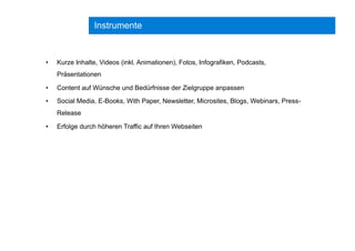 Instrumente
•  Kurze Inhalte, Videos (inkl. Animationen), Fotos, Infografiken, Podcasts,
Präsentationen
•  Content auf Wünsche und Bedürfnisse der Zielgruppe anpassen
•  Social Media, E-Books, With Paper, Newsletter, Microsites, Blogs, Webinars, Press-
Release
•  Erfolge durch höheren Traffic auf Ihren Webseiten
 