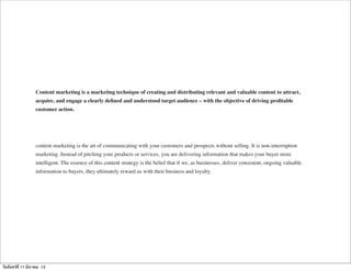 Content marketing is a marketing technique of creating and distributing relevant and valuable content to attract,
acquire, and engage a clearly deﬁned and understood target audience – with the objective of driving proﬁtable
customer action.
content marketing is the art of communicating with your customers and prospects without selling. It is non-interruption
marketing. Instead of pitching your products or services, you are delivering information that makes your buyer more
intelligent. The essence of this content strategy is the belief that if we, as businesses, deliver consistent, ongoing valuable
information to buyers, they ultimately reward us with their business and loyalty.
วันจันทร์ที่ 11 มีนาคม 13
 