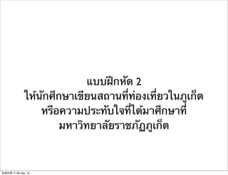แบบฝึกหัด 2
ให้นักศึกษาเขียนสถานที่ท่องเที่ยวในภูเก็ต
หรือความประทับใจที่ได้มาศึกษาที่
มหาวิทยาลัยราชภัฏภูเก็ต
วันจันทร์ที่ 11 มีนาคม 13
 
