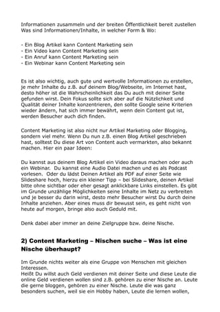 Informationen zusammeln und der breiten Öffentlichkeit bereit zustellen
Was sind Informationen/Inhalte, in welcher Form & Wo:
- Ein Blog Artikel kann Content Marketing sein
- Ein Video kann Content Marketing sein
- Ein Anruf kann Content Marketing sein
- Ein Webinar kann Content Marketing sein
Es ist also wichtig, auch gute und wertvolle Informationen zu erstellen,
je mehr Inhalte du z.B. auf deinem Blog/Webseite, im Internet hast,
desto höher ist die Wahrscheinlichkeit das Du auch mit deiner Seite
gefunden wirst. Dein Fokus sollte sich aber auf die Nützlichkeit und
Qualität deiner Inhalte konzentrieren, den sollte Google seine Kriterien
wieder ändern, hat sich immer bewährt, wenn dein Content gut ist,
werden Besucher auch dich finden.
Content Marketing ist also nicht nur Artikel Marketing oder Blogging,
sondern viel mehr. Wenn Du nun z.B. einen Blog Artikel geschrieben
hast, solltest Du diese Art von Content auch vermarkten, also bekannt
machen. Hier ein paar Ideen:
Du kannst aus deinem Blog Artikel ein Video daraus machen oder auch
ein Webinar. Du kannst eine Audio Datei machen und es als Podcast
vorlesen. Oder du lädst Deinen Artikel als PDF auf einer Seite wie
Slideshare hoch, hierzu ein kleiner Tipp – bei Slideshare, deinen Artikel
bitte ohne sichtbar oder eher gesagt anklickbare Links einstellen. Es gibt
im Grunde unzählige Möglichkeiten seine Inhalte im Netz zu verbreiten
und je besser du darin wirst, desto mehr Besucher wirst Du durch deine
Inhalte anziehen. Aber eines muss dir bewusst sein, es geht nicht von
heute auf morgen, bringe also auch Geduld mit.
Denk dabei aber immer an deine Zielgruppe bzw. deine Nische.
2) Content Marketing – Nischen suche – Was ist eine
Nische überhaupt?
Im Grunde nichts weiter als eine Gruppe von Menschen mit gleichen
Interessen.
Heißt Du willst auch Geld verdienen mit deiner Seite und diese Leute die
online Geld verdienen wollen sind z.B. gehören zu einer Nische an. Leute
die gerne bloggen, gehören zu einer Nische. Leute die was ganz
besonders suchen, weil sie ein Hobby haben, Leute die lernen wollen,
 