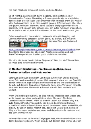 wie man Facebook erfolgreich nutzt, sind eine Nische.
Es ist wichtig, das man sich beim Blogging, beim erstellen einer
Webseite oder Content Marketing auf eine spezielle Nische spezialisiert,
denn es gibt einfach super viele Informationen im Netz. Dank der Mutter
aller Suchmaschinen ist es hier möglich genaue Informationen über alles
und jeden zu finden. Wenn Du keine spezielle Zielgruppe oder Nische
bedienst, wird es auch sehr schwer sein, ein gutes Publikum anzuziehen,
da es einfach viel zu viele Informationen im Netz und Konkurrenz gibt.
Daher empfehle ich den meisten Leuten die sich mit Blogging und
Content Marketing befassen, zuerst genau zu planen, z.b. mit dem
Keyword-Tool von Google oder mit dem Keyword-Tool von SwissMad
http://secockpit.com/de/#a_aid=50264614ce41c&a_bid=f13cbafe wer
ihre/Deine Zielgruppe ist, eben nach Nischen zu suchen und sich
ihren/Deinen perfekten Kunden quasi bildlich vorzustellen.
Wer sind die Menschen in deiner Zielgruppe? Was tun sie? Was wollen
sie? Was sind ihre Probleme? uvm.
3) Content Marketing – Vertrauensaufbau, neue
Partnerschaften und Netzwerke
Vertrauen aufbauen geht nicht von heute auf morgen und es braucht
seine Zeit. Vertrauen hängt meiner Meinung nach stark von der Qualität
deiner Inhalte ab. Egal wie gut deine Nische ist und wie viele Besucher
Du z.B. auf deinem Blog, deiner Webseite hast, ohne Vertrauen wirst Du
nicht weit kommen. Vertrauen aufbauen braucht Zeit, deshalb auch
Geduld.
Wenn Du Inhalte produzierst, ob Blog Artikel, Webseite oder Videos etc.,
achte darauf das diese auch wirkliche einen Mehrwert für deine
Leser/Zuschauer liefern. Wenn du deinen Lesern auf deinem Blog z.B.
gute Tipps, hilfreiche Tipps gibst, wie Sie ein bestimmtest Problem
schnell und einfach lösen können, womit du deinen Lesern weiterhilft, sie
bildest, ihr Leben besser machst etc., dann bist Du auf dem richtigen
Weg um Vertrauen aufzubauen, dann sind diese Leute dir dankbar und
das baut Vertrauen auf.
Je mehr Vertrauen du in einer Zielgruppe hast, desto einfach ist es auch
damit Geld zu verdienen. Wenn Du z.B. auf deinem Blog immer über ein
 