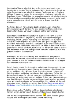 bestimmtes Thema schreibst, kannst Du dadurch sehr gut einen
Newsletter zu diesem Thema aufbauen. Wenn Du dann eine E-Mail an
deine Newsletter Leser schreibst, mit der Empfehlung von z.B. einem
Affiliate Programm, kannst Du so damit Geld verdienen. Nutze für die
Erstellung deiner E-Mail-Liste ein kostenlosen anreiz wie ein Kostenloses
E-Book, ein kostenloses Gespräch, ein Webinar, u.s.w. nur sollte es als
anreiz kostenlos sein, damit sich die Leute in deinen Newsletter
eintragen.
Nochmal: Content Marketing ist das Bereitstellen von hilfreichen
Informationen sprich Content für eine bestimmte Nische mit einem
bestimmten Zweck. Vertrauen aufbauen ist hier sehr wichtig.
Ich nutze Content Marketing natürlich auch und ich kann es jedem
Network Marketer nur empfehlen, denn es ist ein sehr mächtiges
Werkzeug. Durch Content Marketing hast du die Chance auf deinem
Gebiet zu einem Experten zu werden und eine große Gruppe von
Menschen weltweit zu erreichen. So hast du auch eine besser Chance
dich von deinen Konkurrenz abzuheben. Ich habe es persönlich mit ein
paar meiner Artikel geschafft, bei Google auf der ersten Seite zu stehen
und das macht mich auch sehr glücklich und sehe selber das man mit
guten Content es schaffen kann.
Ein Weg ist auch Videomarketing was hier sehr gut geeignet um
Vertrauen aufzubauen, denn durch Videos kommunizierst Du auf einer
ganz anderen Ebene mit deinem Publikum und sie fassen in der Regel
viel schneller Vertrauen zu dir.
Durch Videos kannst Du dich anders und meiner Meinung nach besser
ausdrücken, denn deine wahre Stimme kommt durch. Die Menschen
sehen und hören dich, können deine Begeisterung und Leidenschaft
förmlich spüren und haben nach kurzer Zeit einfach das Gefühl dich zu
kennen! Auch wenn Du z.B. nur einen kurzen Blog Artikel schreibst,
kannst du ein Video dazu machen und den Artikel kurz zusammenfassen
und das Video auf Youtube hochladen! Dies muss ich selber auch noch
mehr verinnerlichen in und auf meinem Blog, hier zu kann ich dir auch
einen tipp gegen, lies hierzu meinen Blog-Artikel-Greenscreen Video-
Marketing http://antjescholz-mlm.de/greenscreen-video-marketing/
Ein weiterer großer Vorteil ist nicht nur das deine Leser dich besser
kennen lernen, sondern auch das deine Videos in den Google Suchen
und auf Youtube gefunden werden können , denn Youtube gehört
Google, also auch super für deinen Content Marketing.
 