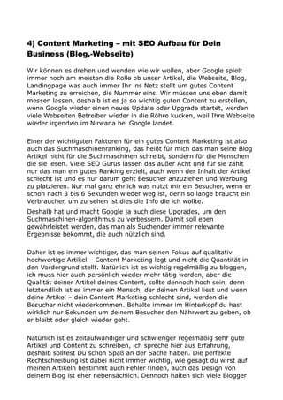 4) Content Marketing – mit SEO Aufbau für Dein
Business (Blog.-Webseite)
Wir können es drehen und wenden wie wir wollen, aber Google spielt
immer noch am meisten die Rolle ob unser Artikel, die Webseite, Blog,
Landingpage was auch immer Ihr ins Netz stellt um gutes Content
Marketing zu erreichen, die Nummer eins. Wir müssen uns eben damit
messen lassen, deshalb ist es ja so wichtig guten Content zu erstellen,
wenn Google wieder einen neues Update oder Upgrade startet, werden
viele Webseiten Betreiber wieder in die Röhre kucken, weil Ihre Webseite
wieder irgendwo im Nirwana bei Google landet.
Einer der wichtigsten Faktoren für ein gutes Content Marketing ist also
auch das Suchmaschinenranking, das heißt für mich das man seine Blog
Artikel nicht für die Suchmaschinen schreibt, sondern für die Menschen
die sie lesen. Viele SEO Gurus lassen das außer Acht und für sie zählt
nur das man ein gutes Ranking erzielt, auch wenn der Inhalt der Artikel
schlecht ist und es nur darum geht Besucher anzuziehen und Werbung
zu platzieren. Nur mal ganz ehrlich was nutzt mir ein Besucher, wenn er
schon nach 3 bis 6 Sekunden wieder weg ist, denn so lange braucht ein
Verbraucher, um zu sehen ist dies die Info die ich wollte.
Deshalb hat und macht Google ja auch diese Upgrades, um den
Suchmaschinen-algorithmus zu verbessern. Damit soll eben
gewährleistet werden, das man als Suchender immer relevante
Ergebnisse bekommt, die auch nützlich sind.
Daher ist es immer wichtiger, das man seinen Fokus auf qualitativ
hochwertige Artikel – Content Marketing legt und nicht die Quantität in
den Vordergrund stellt. Natürlich ist es wichtig regelmäßig zu bloggen,
ich muss hier auch persönlich wieder mehr tätig werden, aber die
Qualität deiner Artikel deines Content, sollte dennoch hoch sein, denn
letztendlich ist es immer ein Mensch, der deinen Artikel liest und wenn
deine Artikel – dein Content Marketing schlecht sind, werden die
Besucher nicht wiederkommen. Behalte immer im Hinterkopf du hast
wirklich nur Sekunden um deinem Besucher den Nährwert zu geben, ob
er bleibt oder gleich wieder geht.
Natürlich ist es zeitaufwändiger und schwieriger regelmäßig sehr gute
Artikel und Content zu schreiben, ich spreche hier aus Erfahrung,
deshalb solltest Du schon Spaß an der Sache haben. Die perfekte
Rechtschreibung ist dabei nicht immer wichtig, wie gesagt du wirst auf
meinen Artikeln bestimmt auch Fehler finden, auch das Design von
deinem Blog ist eher nebensächlich. Dennoch halten sich viele Blogger
 