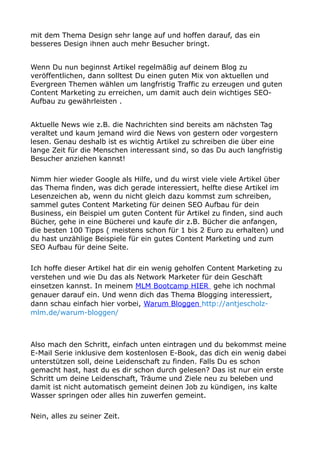 mit dem Thema Design sehr lange auf und hoffen darauf, das ein
besseres Design ihnen auch mehr Besucher bringt.
Wenn Du nun beginnst Artikel regelmäßig auf deinem Blog zu
veröffentlichen, dann solltest Du einen guten Mix von aktuellen und
Evergreen Themen wählen um langfristig Traffic zu erzeugen und guten
Content Marketing zu erreichen, um damit auch dein wichtiges SEO-
Aufbau zu gewährleisten .
Aktuelle News wie z.B. die Nachrichten sind bereits am nächsten Tag
veraltet und kaum jemand wird die News von gestern oder vorgestern
lesen. Genau deshalb ist es wichtig Artikel zu schreiben die über eine
lange Zeit für die Menschen interessant sind, so das Du auch langfristig
Besucher anziehen kannst!
Nimm hier wieder Google als Hilfe, und du wirst viele viele Artikel über
das Thema finden, was dich gerade interessiert, helfte diese Artikel im
Lesenzeichen ab, wenn du nicht gleich dazu kommst zum schreiben,
sammel gutes Content Marketing für deinen SEO Aufbau für dein
Business, ein Beispiel um guten Content für Artikel zu finden, sind auch
Bücher, gehe in eine Bücherei und kaufe dir z.B. Bücher die anfangen,
die besten 100 Tipps ( meistens schon für 1 bis 2 Euro zu erhalten) und
du hast unzählige Beispiele für ein gutes Content Marketing und zum
SEO Aufbau für deine Seite.
Ich hoffe dieser Artikel hat dir ein wenig geholfen Content Marketing zu
verstehen und wie Du das als Network Marketer für dein Geschäft
einsetzen kannst. In meinem MLM Bootcamp HIER gehe ich nochmal
genauer darauf ein. Und wenn dich das Thema Blogging interessiert,
dann schau einfach hier vorbei, Warum Bloggen http://antjescholz-
mlm.de/warum-bloggen/
Also mach den Schritt, einfach unten eintragen und du bekommst meine
E-Mail Serie inklusive dem kostenlosen E-Book, das dich ein wenig dabei
unterstützen soll, deine Leidenschaft zu finden. Falls Du es schon
gemacht hast, hast du es dir schon durch gelesen? Das ist nur ein erste
Schritt um deine Leidenschaft, Träume und Ziele neu zu beleben und
damit ist nicht automatisch gemeint deinen Job zu kündigen, ins kalte
Wasser springen oder alles hin zuwerfen gemeint.
Nein, alles zu seiner Zeit.
 