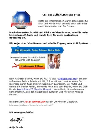 P.S.: sei GLÜCKLICH und FREI
Hoffe die Informationen waren Interessant für
Dich und würde mich deshalb auch sehr über
einen Kommentar von Dir freuen.
Mach den ersten Schritt und klicke auf den Banner, hole Dir mein
kostenloses E-Book und melde Dich für mein kostenloses
Bootcamp an.
Klicke jetzt auf den Banner und erhalte Zugang zum MLM System:
Dein nächster Schritt, wenn Du MUTIG bist, -ARBEITE MIT MIR- erhaltet
auf meiner Seite - Arbeite mit Mir, Informationen darüber wenn Du
Interesse daran hast, mit Mir zusammen zuarbeiten. Sei mutig und
werde ein kleiner Rebell, ich würde mich also sehr freuen, wenn Du Dich
für ein kostenloses 20 Minuten Gespräch anmeldest, für ein besseres
kennenlernen, also den Fragebogen ausfüllen und mir einen Anfrage
senden.
Bis dann also JETZT ANMELDEN für ein 20 Minuten Gespräch.
http://antjescholz-mlm.de/arbeite-mit-mir/
Mit sonnigen Grüßen
Antje Scholz
 