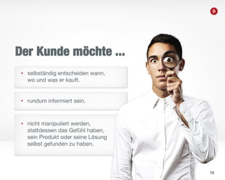 10
Der Kunde möchte ...
• selbständig entscheiden wann,
wo und was er kauft.
• rundum informiert sein.
• nicht manipuliert werden,
stattdessen das Gefühl haben,
sein Produkt oder seine Lösung
selbst gefunden zu haben.
 