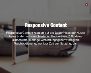 42
Responsive Content
Responsive Content reagiert auf die Bedürfnisse der Nutzer
beim Surfen mit verschiedenen Endgeräten. Z.B. kleine
Bildschirme, niedrige Verbindungsgeschwindigkeit,
Touchbedienung, weniger Zeit zur Nutzung, etc.
 