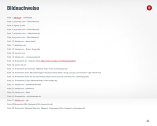 47
Bildnachweise
Folie 1: fotolia.de – violetkaipa
Folie 2: picjumbo.com – ViktorHanacek
Folie 3: Eigene Quelle
Folie 4: picjumbo.com – ViktorHanacek
Folie 7: picjumbo.com – ViktorHanacek
Folie 8 picjumbo.com – ViktorHanacek
Folie 10: fotolia.com – Aaron Amat
Folie 11: splitshire.com
Folie 12: fotolia.com – Robert Kneschke
Folie 13: raumrot.com
Folie 14: fotolia.com – contrastwerkstatt
Folie 15: Screenshot dm Youtube-Kanal (http://www.youtube.com/dmdeutschland)
Folie 16: studio-line.de
Folie 17: Screenshot Schwarzkopf Webseite (http://www.schwarzkopf.de)
Folie 18: Screenshot Video IKEA Small Space Youtube-Kanal (https://www.youtube.com/watch?v=UpFT8mTRTQI)
Folie 19: Screenshot Video dm Youtube-Kanal (https://www.youtube.com/watch?v=uBWD8y3gDzk)
Folie 20: Screenshot EDEKA Webseite (http://www.edeka.de)
Folie 21: fotolia.com – aleksandar kamasi
Folie 22: fotolia.com – peshkova
Folie 23: fotolia.com – Rade
Folie 25: Screenshots – kitchenstories.de
Folie 27: fotolia.com – olly
Folie 28 Screenshot Otto Webseite (http://www.otto.de)
Folie 28: Screenshot Webseite Das Auto. Magazin: Volkswagen (http://magazin.volkswagen.de)
 