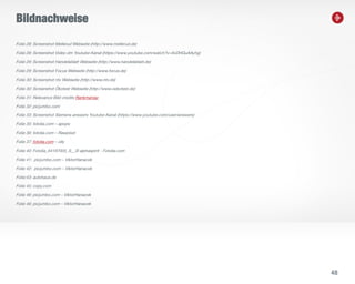 48
Bildnachweise
Folie 28: Screenshot Mellerud Webseite (http://www.mellerud.de)
Folie 28: Screenshot Video dm Youtube-Kanal (https://www.youtube.com/watch?v=9vDHGuAAyhg)
Folie 29: Screenshot Handelsblatt Webseite (http://www.handelsblatt.de)
Folie 29: Screenshot Focus Webseite (http://www.focus.de)
Folie 30: Screenshot ntv Webseite (http://www.ntv.de)
Folie 30: Screenshot Ökotest Webseite (http://www.oekotest.de)
Folie 31: Relevance Bild credits Rankmaniac
Folie 32: picjumbo.com
Folie 33: Screenshot Siemens answers Youtube-Kanal (https://www.youtube.com/user/answers)
Folie 35: fotolia.com – apops
Folie 36: fotolia.com – Rawpixel
Folie 37: fotolia.com – olly
Folie 40: Fotolia_64197005_S__© alphaspirit - Fotolia.com
Folie 41: picjumbo.com – ViktorHanacek
Folie 42: picjumbo.com – ViktorHanacek
Folie:43: autohaus.de
Folie 45: copy.com
Folie 46: picjumbo.com – ViktorHanacek
Folie 46: picjumbo.com – ViktorHanacek
 