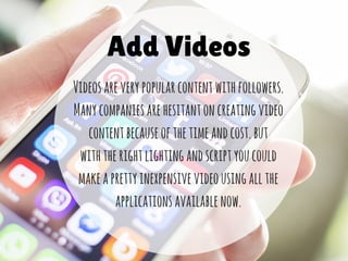 Add Videos
Videosareverypopularcontentwithfollowers.
Manycompaniesarehesitantoncreatingvideo
contentbecauseofthetimeandcost.but
withtherightlightingandscriptyoucould
makeaprettyinexpensivevideousingallthe
applicationsavailablenow.
 