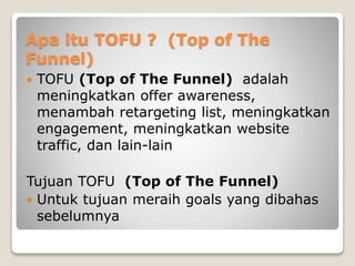 Apa itu TOFU ? (Top of The
Funnel)
 TOFU (Top of The Funnel) adalah
meningkatkan offer awareness,
menambah retargeting list, meningkatkan
engagement, meningkatkan website
traffic, dan lain-lain
Tujuan TOFU (Top of The Funnel)
 Untuk tujuan meraih goals yang dibahas
sebelumnya
 