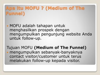 Apa itu MOFU ? (Medium of The
Funnel)
 MOFU adalah tahapan untuk
menghasilkan prospek dengan
mengumpulkan pengunjung website Anda
untuk follow-up.
Tujuan MOFU (Medium of The Funnel)
 mengumpulkan sebanyak-banyaknya
contact visitor/customer untuk terus
melakukan follow-up kepada visitor.
 