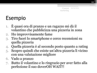 Esempio
1. È quasi ora di pranzo e un ragazzo mi dà il
volantino che pubblicizza una pizzeria in zona
2. Ho improvvisamente fame
3. Tiro fuori lo smartphone e cerco recensioni su
quella pizzeria
4. Quella pizzeria è al secondo posto quanto a rating
5. Scopro quindi che esiste un’altra pizzeria lì vicino
con una valutazione migliore
6. Vado a pranzo
7. Butto il volantino e lo ringrazio per aver fatto alla
perfezione il suo doverOH WAIT!!
Content
marketing
25/09/2015
10
 