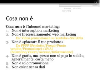 Cosa non è
Cosa non è l’Inbound marketing:
1. Non è interruption marketing
2. Non è (necessariamente) web marketing
Es: Video promozionali su Youtube=SATANA
3. Non è «piazzare il tuo prodotto»
Da PPPP (Prodotto/Prezzo/Punto
vendita/Promozione) a SVAI
(Soluzione/Valore/Accesso/Informazione)
4. Non è gratis, ma spesso non si paga in soldi e,
generalmente, costa meno
5. Non è solo promozione
6. Non esiste senza dati
Content
marketing
25/09/2015
13
 