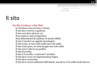 Il sito
▫ Da Sito brochure a Sito Hub
 Le brochure non servono a niente
 Il sito deve servire a qualcosa
 Il sito non deve piacere a te
 Non copiare i tuoi competitors
 Non dimenticarti di asfaltare le strade (SEO)
 Il sito è (anche) un oggetto tecnologico
 Il sito costa, se non costa nulla non vale nulla
 Il sito costa poco, se costa troppo non vale nulla
 Il sito non è solo la sua grafica
 Il sito invecchia
 Il sito è il cavallo, i contenuti i cavalieri
 Il sito deve avere un’organizzazione logica
 Il sito deve convertire
 Il sito deve essere utilizzato dall’utente, non da te. E in mille modi diversi.
Content
marketing
25/09/2015
24
 