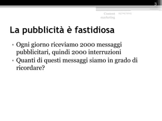 La pubblicità è fastidiosa
• Ogni giorno riceviamo 2000 messaggi
pubblicitari, quindi 2000 interruzioni
• Quanti di questi messaggi siamo in grado di
ricordare?
Content
marketing
25/09/2015
3
 