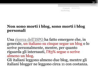 Non sono morti i blog, sono morti i blog
personali
Una ricerca dell’ISPO ha fatto emergere che, in
generale, un italiano su cinque segue un blog o lo
scrive personalmente, mentre, per quanto
riguarda gli internauti, l’83% segue o scrive
almeno un blog.
Gli italiani leggono almeno due blog, mentre gli
italiani blogger ne leggono circa 11 con costanza.
Content
marketing
25/09/2015
31
 