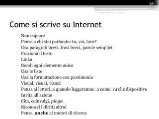 Come si scrive su Internet
▫ Non copiare
▫ Pensa a chi stai parlando: tu, voi, loro?
▫ Usa paragrafi brevi, frasi brevi, parole semplici
▫ Fraziona il testo
▫ Linka
▫ Rendi ogni elemento unico
▫ Usa le liste
▫ Usa la formattazione con parsimonia
▫ Visual, visual, visual
▫ Pensa ai lettori, a quando leggeranno, a come, su che dispositivo
▫ Invita all’azione
▫ Cita, coinvolgi, pinga
▫ Riconosci i diritti altrui
▫ Pensa anche ai motori di ricerca
Content marketing 25/09/2015
36
 