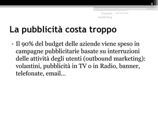 La pubblicità costa troppo
• Il 90% del budget delle aziende viene speso in
campagne pubblicitarie basate su interruzioni
delle attività degli utenti (outbound marketing):
volantini, pubblicità in TV o in Radio, banner,
telefonate, email…
Content
marketing
25/09/2015
4
 