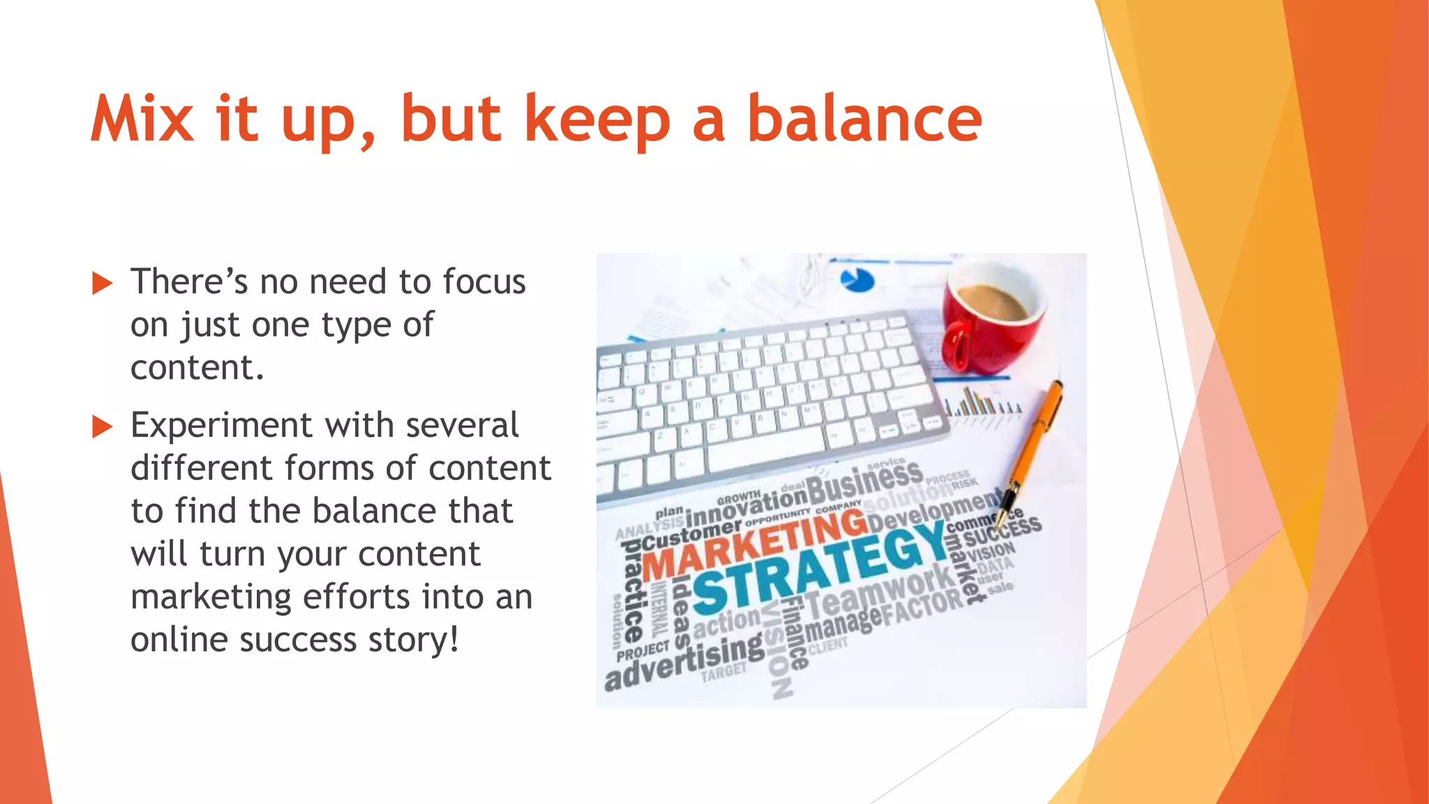 Mix it up, but keep a balance
 There’s no need to focus
on just one type of
content.
 Experiment with several
different forms of content
to find the balance that
will turn your content
marketing efforts into an
online success story!
 