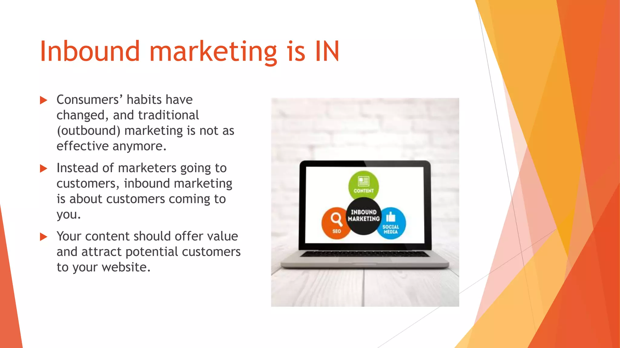 Inbound marketing is IN
 Consumers’ habits have
changed, and traditional
(outbound) marketing is not as
effective anymore.
 Instead of marketers going to
customers, inbound marketing
is about customers coming to
you.
 Your content should offer value
and attract potential customers
to your website.
 