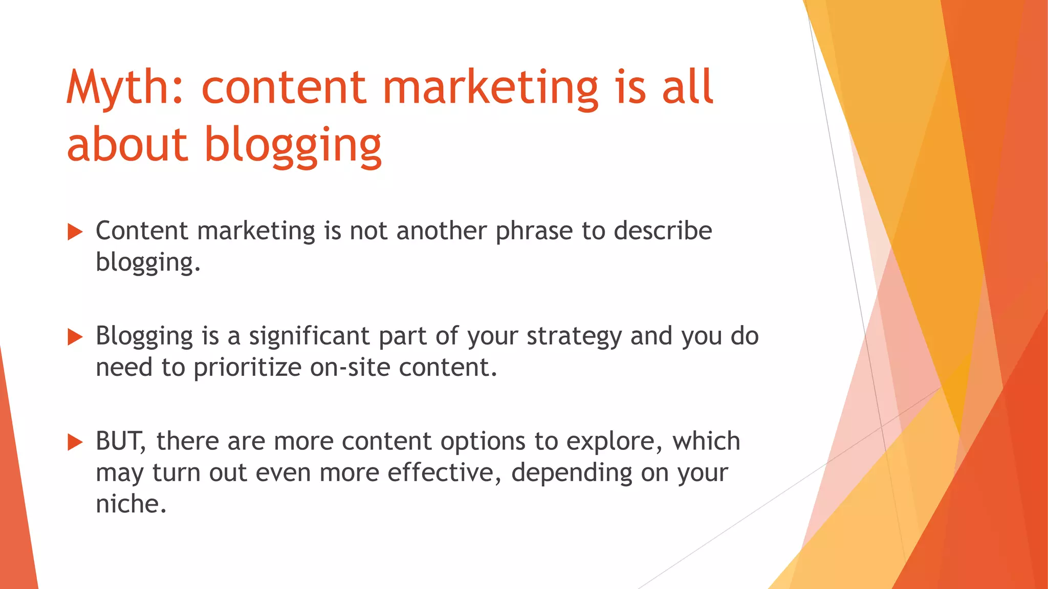 Myth: content marketing is all
about blogging
 Content marketing is not another phrase to describe
blogging.
 Blogging is a significant part of your strategy and you do
need to prioritize on-site content.
 BUT, there are more content options to explore, which
may turn out even more effective, depending on your
niche.
 