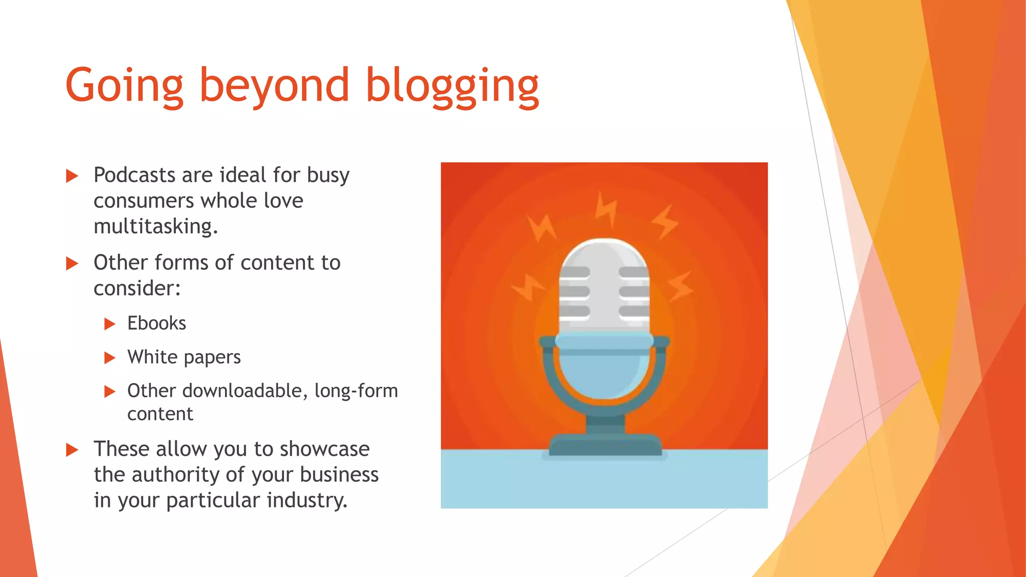 Going beyond blogging
 Podcasts are ideal for busy
consumers whole love
multitasking.
 Other forms of content to
consider:
 Ebooks
 White papers
 Other downloadable, long-form
content
 These allow you to showcase
the authority of your business
in your particular industry.
 