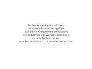 Content Marketing ist ein Prozess
im Wirtschafts- und Sozialgefüge,
durch den Einzelpersonen und Gruppen
ihre Bedürfnisse und Wünsche befriedigen,
indem sie Content von Wert
erstellen, anbieten und miteinander austauschen.
 